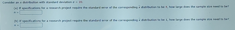 Consider an x distribution with standard deviation sigma =20. 
(a) If specifications for a research project require the standard error of the corresponding overline x distribution to be 4, how large does the sample size need to be?
n=□
(b) If specifications for a research project require the standard error of the corresponding overline x distribution to be 1, how large does the sample size need to be?
n=□