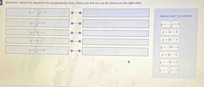 Directions - Match the equations for perpendicular lines. (Note: you will not use all choices on the right side).
y=- 1/2 x-2
DRAG & DROP THE ANSWER
y= 1/2 x+4
y=- 1/2 x+2
y=2x-4
y=2x+6
y=5x+2
y=3x-4
y= 1/5 x+10
y=-2x-4
y=4x-2
y=-5x+3
y=- 1/5 x-1