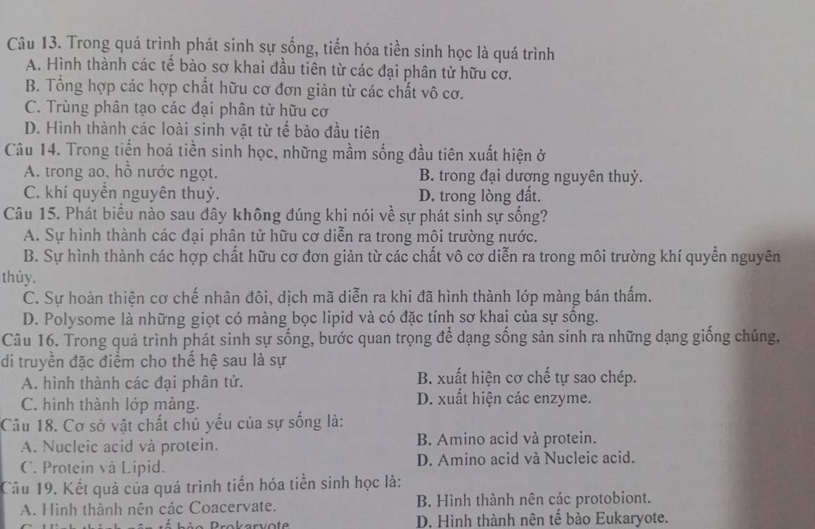 Trong quá trình phát sinh sự sống, tiến hóa tiền sinh học là quá trình
A. Hình thành các tế bào sơ khai đầu tiên từ các đại phân tử hữu cơ.
B. Tổng hợp các hợp chất hữu cơ đơn giản từ các chất vô cơ.
C. Trùng phân tạo các đại phân tử hữu cơ
D. Hình thành các loài sinh vật từ tế bào đầu tiên
Câu 14. Trong tiến hoá tiền sinh học, những mầm sống đầu tiên xuất hiện ở
A. trong ao, hồ nước ngọt. B. trong đại dương nguyên thuỷ.
C. khí quyền nguyên thuỷ. D. trong lòng đất.
Câu 15. Phát biểu nào sau đây không đúng khi nói về sự phát sinh sự sống?
A. Sự hình thành các đại phân tử hữu cơ diễn ra trong môi trường nước.
B. Sự hình thành các hợp chất hữu cơ đơn giản từ các chất vô cơ diễn ra trong môi trường khí quyền nguyên
thùy.
C. Sự hoàn thiện cơ chế nhân đôi, dịch mã diễn ra khi đã hình thành lớp màng bán thấm.
D. Polysome là những giọt có màng bọc lipid và có đặc tính sơ khai của sự sống.
Câu 16. Trong quá trình phát sinh sự sống, bước quan trọng để dạng sống sản sinh ra những dạng giống chúng,
di truyền đặc điểm cho thế hệ sau là sự
A. hình thành các đại phân tử.
B. xuất hiện cơ chế tự sao chép.
C. hình thành lớp màng.
D. xuất hiện các enzyme.
Câu 18. Cơ sở vật chất chủ yếu của sự sống là:
A. Nucleic acid và protein. B. Amino acid và protein.
C. Protein và Lipid. D. Amino acid và Nucleic acid.
Câu 19. Kết quả của quá trình tiến hóa tiền sinh học là:
A. Hình thành nên các Coacervate. B. Hình thành nên các protobiont.
D. Hình thành nên tế bào Eukaryote.