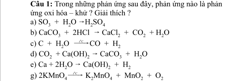 Trong những phản ứng sau đây, phản ứng nào là phản 
ứng oxi hóa - khử ? Giải thích ? 
a) SO_3+H_2Oto H_2SO_4
b) CaCO_3+2HClto CaCl_2+CO_2+H_2O
c) C+H_2Oxrightarrow rho _c
d) CO_2+Ca(OH)_2to CaCO_3+H_2O
e) Ca+2H_2Oto Ca(OH)_2+H_2
g) 2KMnO_4to K_2MnO_4+MnO_2+O_2