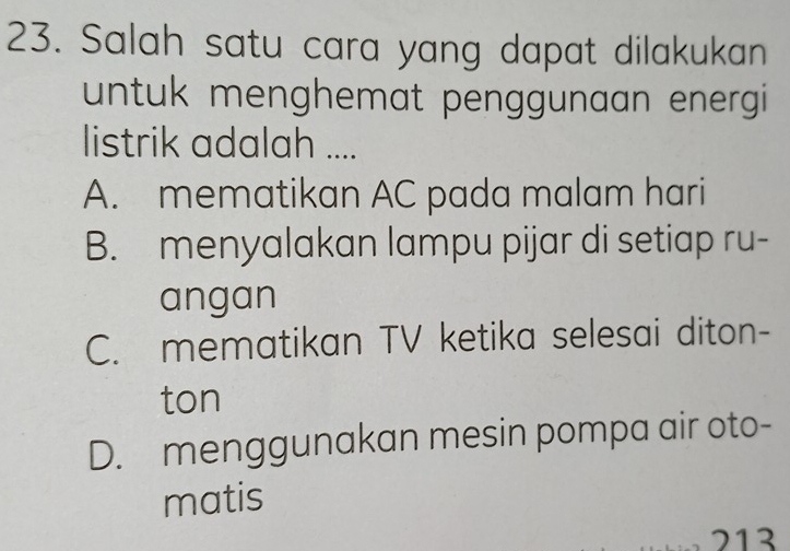 Salah satu cara yang dapat dilakukan
untuk menghemat penggunaan energi 
listrik adalah ....
A. mematikan AC pada malam hari
B. menyalakan lampu pijar di setiap ru-
angan
C. mematikan TV ketika selesai diton-
ton
D. menggunakan mesin pompa air oto-
matis
213