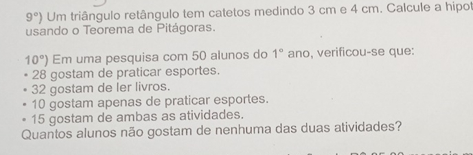 9°) Um triângulo retângulo tem catetos medindo 3 cm e 4 cm. Calcule a hipot
usando o Teorema de Pitágoras.
10°) Em uma pesquisa com 50 alunos do 1° ano, verificou-se que:
28 gostam de praticar esportes.
32 gostam de ler livros.
10 gostam apenas de praticar esportes.
15 gostam de ambas as atividades.
Quantos alunos não gostam de nenhuma das duas atividades?