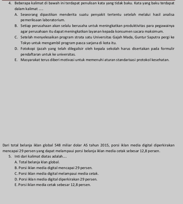 Beberapa kalimat di bawah ini terdapat penulisan kata yang tidak baku. Kata yang baku terdapat
dalam kalimat .....
A. Seseorang dipastikan menderita suatu penyakit tertentu setelah melalui hasil analisa
pemeriksaan laboratorium.
B. Setiap perusahaan akan selalu berusaha untuk meningkatkan produktivitas para pegawainya
agar perusahaan itu dapat meningkatkan layanan kepada konsumen sacara maksimum.
C. Setelah menyelesaikan program strata satu Universitas Gajah Mada, Guntur Saputra pergi ke
Tokyo untuk mengambil program pasca sarjana di kota itu.
D. Fotokopi ijazah yang telah dilegalisir oleh kepala sekolah harus disertakan pada formulir
pendaftaran untuk ke universitas.
E. Masyarakat terus diberi motivasi untuk memenuhi aturan standarisasi protokol kesehatan.
Dari total belanja iklan global 548 miliar dolar AS tahun 2015, porsi iklan media digital diperkirakan
mencapai 29 persen yang dapat melampaui porsi belanja iklan media cetak sebesar 12, 8 persen.
5. Inti dari kalimat diatas adalah....
A. Total belanja klan global.
B. Porsi iklan media digital mencapai 29 persen.
C. Porsi iklan media digital melampaui media cetak.
D. Porsi iklan media digital diperkirakan 29 persen.
E. Porsi iklan media cetak sebesar 12, 8 persen.