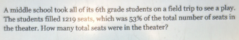 A middle school took all of its 6th grade students on a field trip to see a play. 
The students filled 1219 seats, which was 53% of the total number of seats in 
the theater. How many total seats were in the theater?