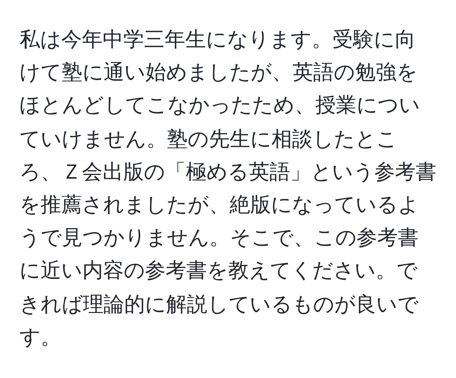 私は今年中学三年生になります。受験に向けて塾に通い始めましたが、英語の勉強をほとんどしてこなかったため、授業についていけません。塾の先生に相談したところ、Ｚ会出版の「極める英語」という参考書を推薦されましたが、絶版になっているようで見つかりません。そこで、この参考書に近い内容の参考書を教えてください。できれば理論的に解説しているものが良いです。