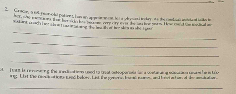 Gracie, a 68 -year-old patient, has an appointment for a physical today. As the medical assistant talks to 
her, she mentions that her skin has become very dry over the last few years. How could the medical as 
_ 
sistant coach her about maintaining the health of her skin as she ages? 
_ 
_ 
_ 
3. Juan is reviewing the medications used to treat osteoporosis for a continuing education course he is tak- 
ing. List the medications used below. List the generic, brand names, and brief action of the medication. 
_