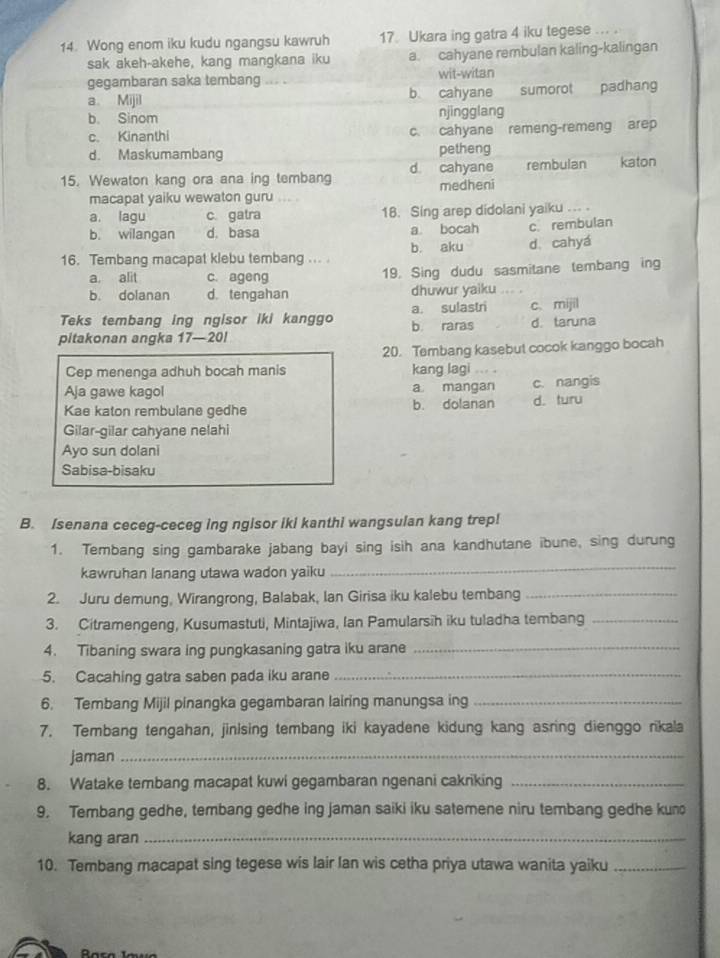 Wong enom iku kudu ngangsu kawruh 17 Ukara ing gatra 4 iku tegese ... .
sak akeh-akehe, kang mangkana iku a. cahyane rembulan kaling-kalingan
gegambaran saka tembang wit-witan
a. Mijil b. cahyane  sumorot padhang
b. Sinom njingglang
c. Kinanthi c. cahyane remeng-remeng arep
d. Maskumambang petheng
15. Wewaton kang ora ana ing tembang d cahyane rembulan katon
macapat yaiku wewaton guru medheni
a. lagu c. gatra 18. Sing arep didolani yaiku ... .
b. wilangan d. basa a bocah c. rembulan
16. Tembang macapat klebu tembang ... b. aku d. cahyá
a, alit c. ageng 19. Sing dudu sasmitane tembang ing
b. dolanan d. tengahan dhuwur yaiku ... .
Teks tembang ing ngisor iki kanggo a. sulastri c. mijil
pitakonan angka 17—20! b. raras d. taruna
20. Tembang kasebut cocok kanggo bocah
Cep menenga adhuh bocah manis kang lagi ... .
Aja gawe kagol a mangan c. nangis
Kae katon rembulane gedhe b. dolanan d. turu
Gilar-gilar cahyane nelahi
Ayo sun dolani
Sabisa-bisaku
B. Isenana ceceg-ceceg ing ngisor iki kanthi wangsulan kang trep!
1. Tembang sing gambarake jabang bayi sing isih ana kandhutane ibune, sing durung
kawruhan lanang utawa wadon yaiku
_
2. Juru demung, Wirangrong, Balabak, Ian Girisa iku kalebu tembang_
3. Citramengeng, Kusumastuti, Mintajiwa, Ian Pamularsih iku tuladha tembang_
4. Tibaning swara ing pungkasaning gatra iku arane_
5. Cacahing gatra saben pada iku arane_
6. Tembang Mijil pinangka gegambaran lairing manungsa ing_
7. Tembang tengahan, jinising tembang iki kayadene kidung kang asring dienggo rikala
jaman_
8. Watake tembang macapat kuwi gegambaran ngenani cakriking_
9. Tembang gedhe, tembang gedhe ing jaman saiki iku satemene niru tembang gedhe kun
kang aran_
10. Tembang macapat sing tegese wis lair Ian wis cetha priya utawa wanita yaiku_