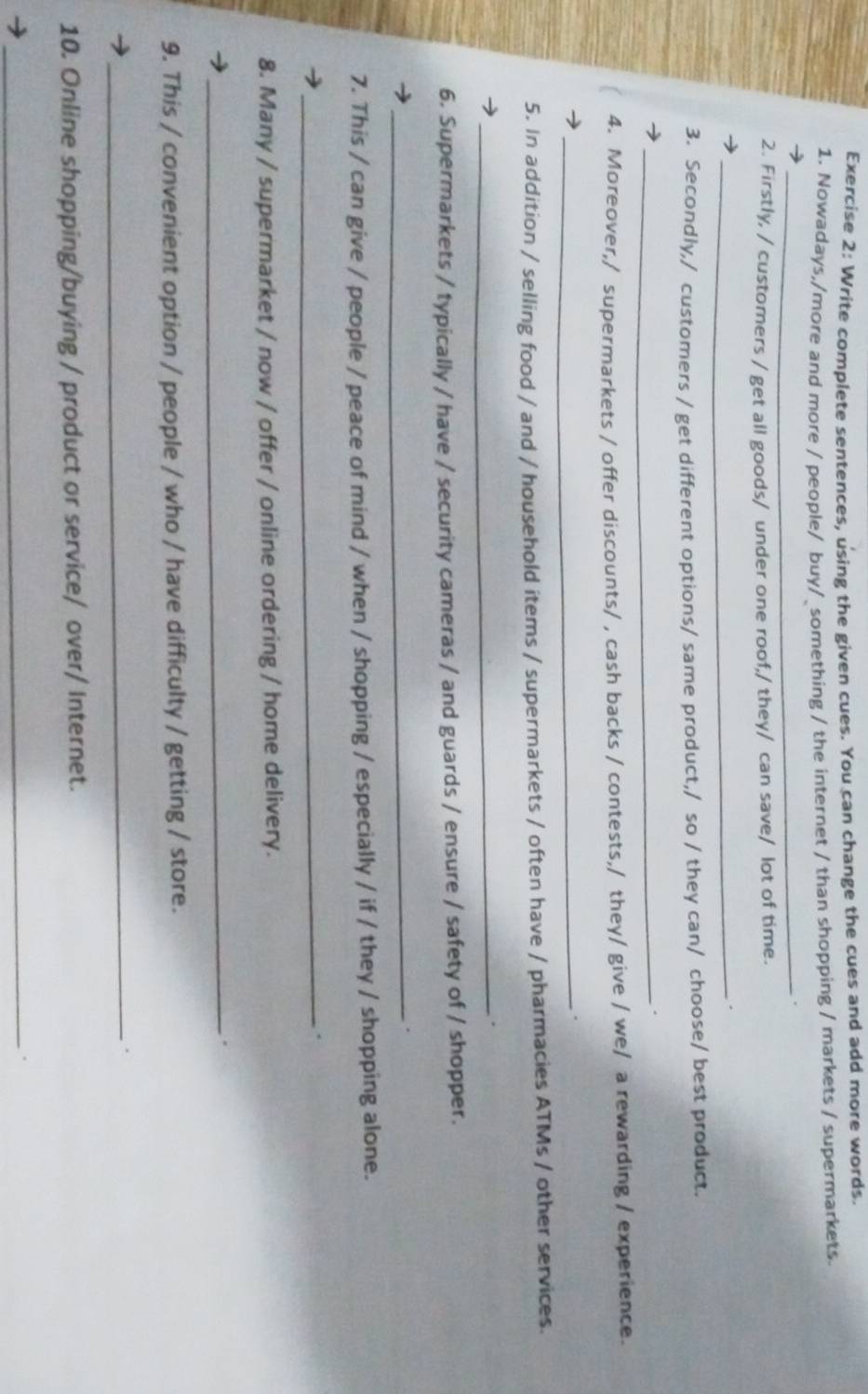 Write complete sentences, using the given cues. You can change the cues and add more words. 
1. Nowadays,/more and more / people/ buy/_something / the internet / than shopping / markets / supermarkets. 
_. 
2. Firstly, / customers / get all goods/ under one roof,/ they/ can save/ lot of time. 
_. 
3. Secondly,/ customers / get different options/ same product,/ so / they can/ choose/ best product. 
_ 
4. Moreover,/ supermarkets / offer discounts/ , cash backs / contests,/ they/ give / we/ a rewarding / experience. 
_. 
5. In addition / selling food / and / household items / supermarkets / often have / pharmacies ATMs / other services. 
_. 
6. Supermarkets / typically / have / security cameras / and guards / ensure / safety of / shopper. 
_. 
7. This / can give / people / peace of mind / when / shopping / especially / if / they / shopping alone. 
_ 
8. Many / supermarket / now / offer / online ordering / home delivery. 
_. 
9. This / convenient option / people / who / have difficulty / getting / store. 
_. 
10. Online shopping/buying / product or service/ over/ Internet. 
_.