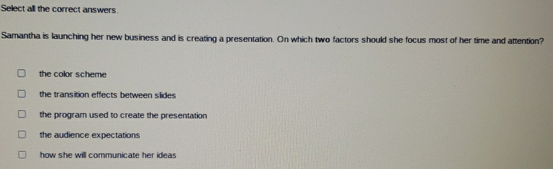 Select all the correct answers.
Samantha is launching her new business and is creating a presentation. On which two factors should she focus most of her time and attention?
the color scheme
the transition effects between slides
the program used to create the presentation
the audience expectations
how she will communicate her ideas