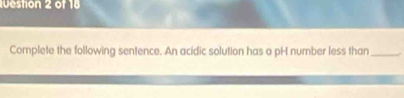 Complete the following sentence. An acidic solution has a pH number less than _.