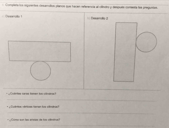 Completa los siguientes desarrollos planos que hacen referencia al cilindro y después contesta las preguntas. 
Desarrollo 1 b) Desarrollo 2 
_ 
_ 
¿Cuántas caras tienen los cilindros? 
_ 
¿Cuántos vértices tienen los cilindros? 
_ 
¿Cómo son las aristas de los cilindros? 
_