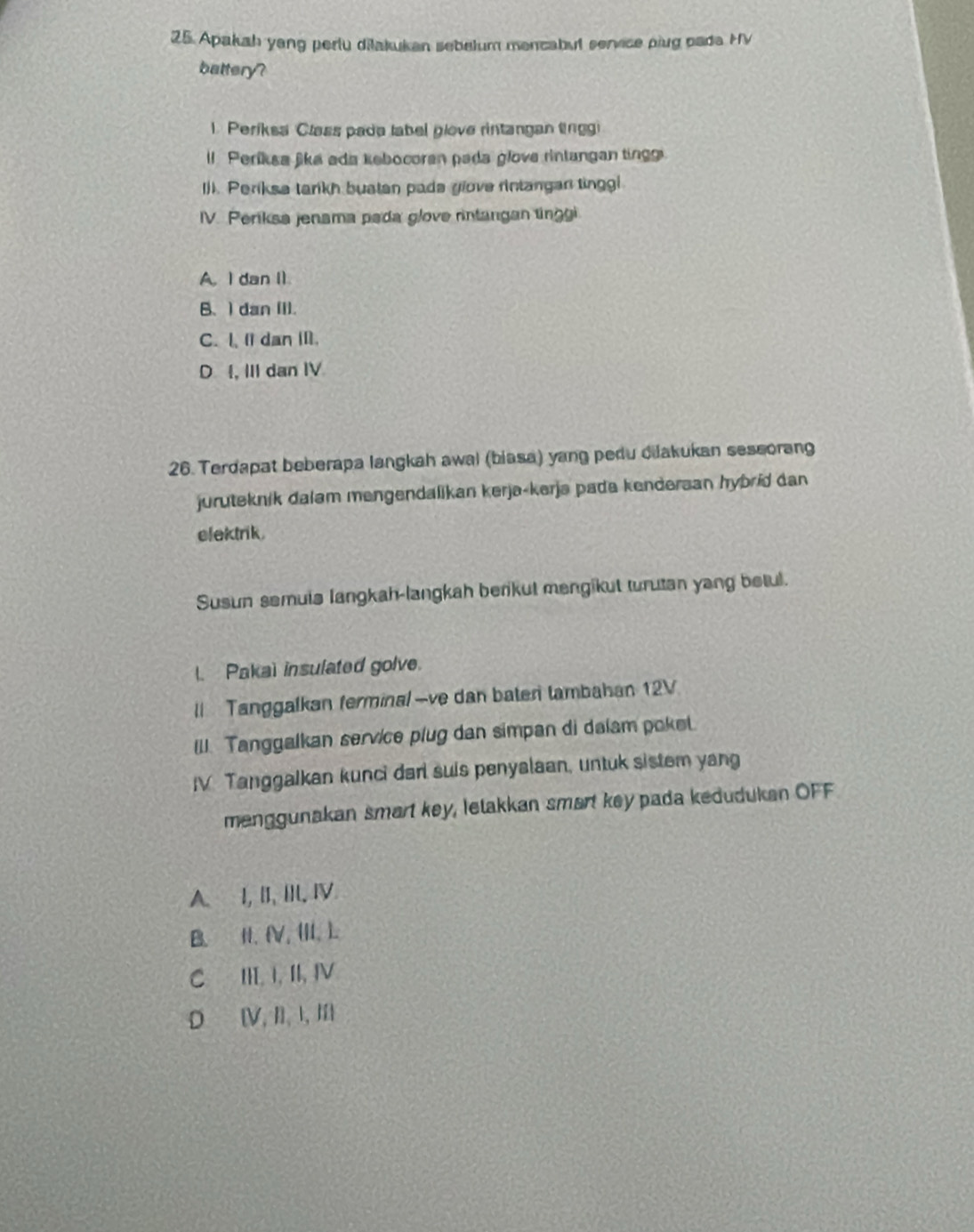 Apakah yang perlu dilakukan sebelum mencabul service plug pada HV
battery?
1. Periksa Class pada label glove rintangan tnggi
ll Períksa jika ada kebocoran pada glove rintangan ting
()). Periksa tarikh buatan pada yiove rintangan tinggl
IV. Periksa jenama pada glove rintangan tinggi
A. I dan I1.
B、 I dan (I).
C. I, I dan Ⅲ.
D , III dan IV
26. Terdapat beberapa langkah awal (biasa) yang pedu dilakukan seseorang
juruteknik dalam mengendalikan kerja-kerja pada kendersan hybrid dan
elektrik.
Susun semuis langkah-langkah berikut mengikut turutan yang betul.
l. Pakai insulated golve.
ll Tanggalkan ferminal —ve dan baten tambahan 12V
III. Tanggalkan service plug dan simpan di dalam poket.
IV Tanggalkan kunci darl suis penyalaan, untuk sistem yang
menggunakan smart key, letakkan smart key pada kedudukan OFF
A.⊆I, II, IIl. Ⅳ
B. H, (V, (II, ).
C III, I, II, IV
D [V, I], I, Ⅲ