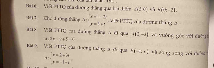 a tam giae ABC. 
Bài 6. Viết PTTQ của đường thẳng qua hai điểm A(5;0) và B(0;-2). 
Bài 7. Cho đường thắng Delta :beginarrayl x=1-2t y=3+tendarray.. Viết PTTQ của đường thắng Δ. 
Bài 8. Viết PTTQ của đường thắng △ di qua A(2;-3) và vuông góc với đường
d:2x-y+5=0. 
Bài 9. Viết PTTQ của đường thắng △ di qua E(-1;6) và song song với đường
d:beginarrayl x=2+3t y=-1+tendarray..