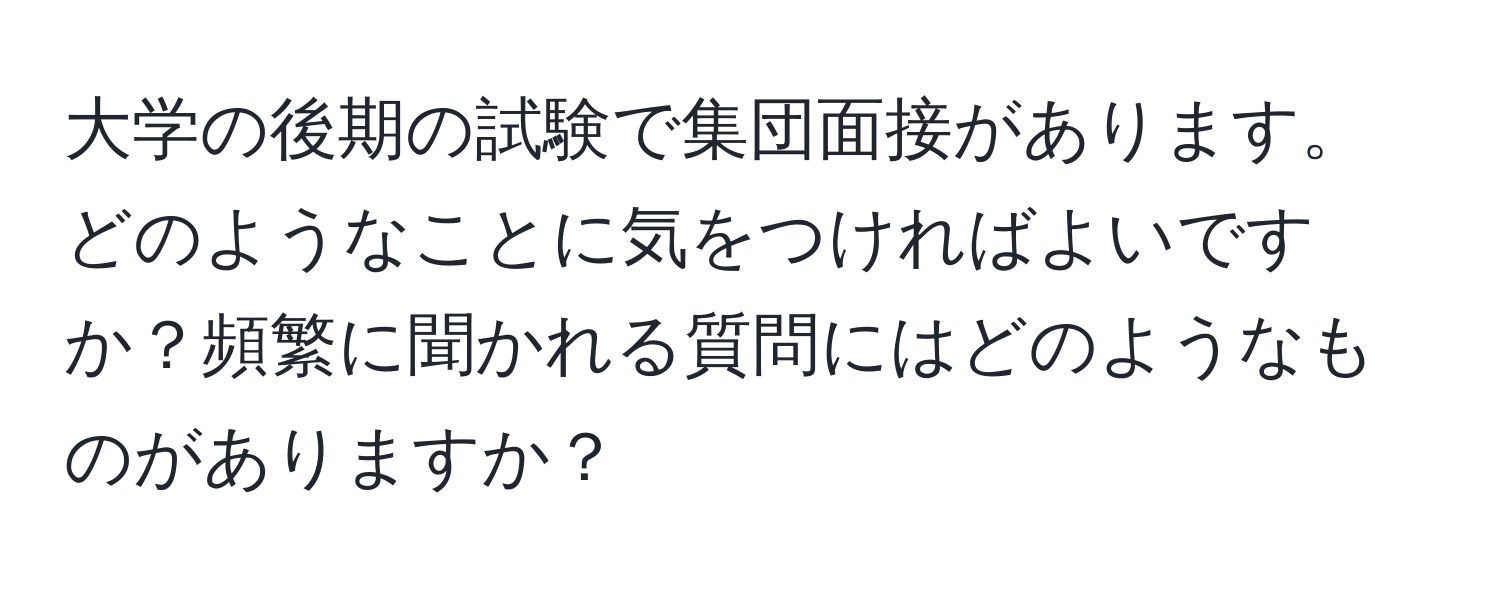 大学の後期の試験で集団面接があります。どのようなことに気をつければよいですか？頻繁に聞かれる質問にはどのようなものがありますか？