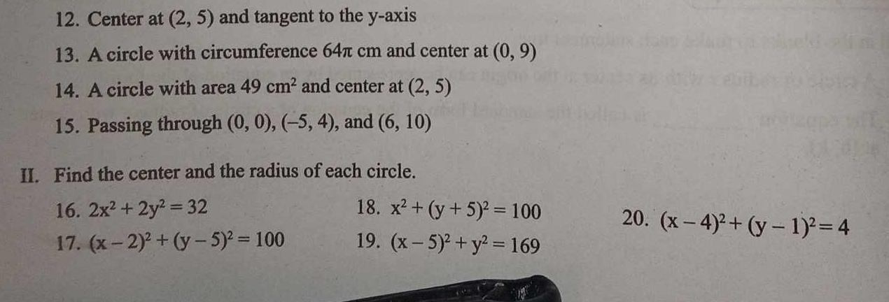 Center at (2,5) and tangent to the y-axis 
13. A circle with circumference 64π cm and center at (0,9)
14. A circle with area 49cm^2 and center at (2,5)
15. Passing through (0,0), (-5,4) , and (6,10)
II. Find the center and the radius of each circle. 
16. 2x^2+2y^2=32 18. x^2+(y+5)^2=100 20. (x-4)^2+(y-1)^2=4
17. (x-2)^2+(y-5)^2=100 19. (x-5)^2+y^2=169