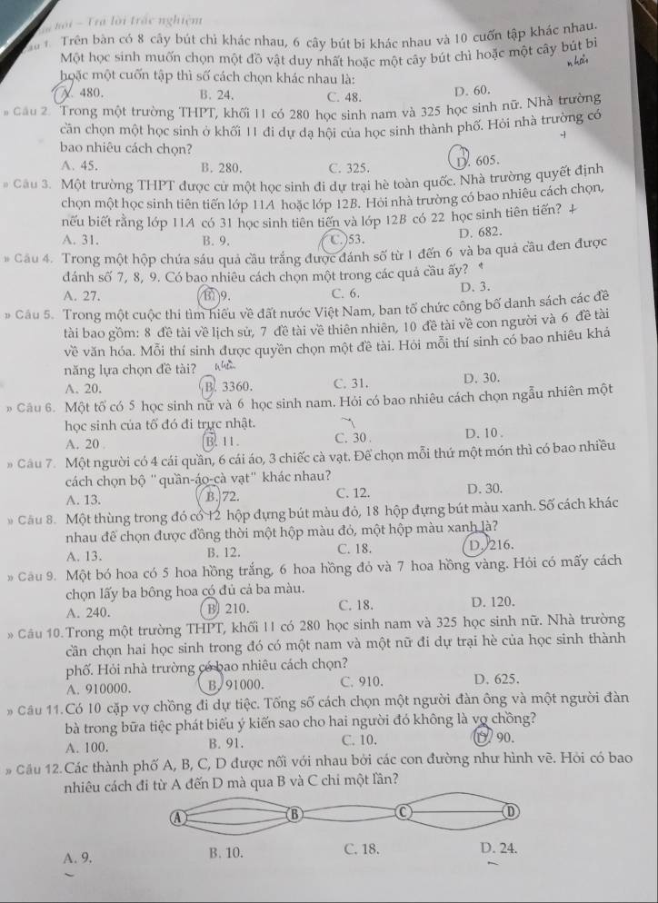 nối  Tra lời trác nghiệm
Trên bàn có 8 cây bút chỉ khác nhau, 6 cây bút bi khác nhau và 10 cuốn tập khác nhau.
Một học sinh muốn chọn một đồ vật duy nhất hoặc một cây bút chì hoặc một cây bút bì
n hai
hoặc một cuốn tập thì số cách chọn khác nhau là:
480. B. 24. C. 48.
D. 60.
Cầu 2. Trong một trường THPT, khối 11 có 280 học sinh nam và 325 học sinh nữ. Nhà trường
cần chọn một học sinh ở khối 11 đi dự dạ hội của học sinh thành phố. Hỏi nhà trường có
+
bao nhiêu cách chọn?
A. 45. B. 280. C. 325.
D. 605.
# Câu 3. Một trường THPT được cử một học sinh đi dự trại hè toàn quốc, Nhà trường quyết định
chọn một học sinh tiên tiến lớp 11A hoặc lớp 128. Hỏi nhà trường có bao nhiêu cách chọn,
nếu biết rằng lớp 11A có 31 học sinh tiên tiến và lớp 12B có 22 học sinh tiên tiến? +
A. 31. B. 9. C.)53.
D. 682.
# Câu 4. Trong một hộp chứa sáu quả cầu trắng được đánh số từ 1 đến 6 và ba quả cầu đen được
dánh số 7, 8, 9. Có bao nhiêu cách chọn một trong các quả cầu ấy? *
A. 27. 131)9. C. 6. D. 3.
# Cầu 5. Trong một cuộc thi tìm hiểu về đất nước Việt Nam, ban tổ chức công bố danh sách các đề
tài bao gồm: 8 đề tài về lịch sử, 7 đề tài về thiên nhiên, 10 đề tài về con người và 6 đề tài
về văn hóa. Mỗi thí sinh được quyền chọn một đề tài. Hỏi mỗi thí sinh có bao nhiêu khá
năng lựa chọn đề tài?
A. 20. B. 3360. C. 31. D. 30.
» Câu 6. Một tổ có 5 học sinh nữ và 6 học sinh nam. Hỏi có bao nhiêu cách chọn ngẫu nhiên một
học sinh của tố đó đi trực nhật. ~
A. 20 . B. 11. C. 30 . D. 10 .
#  Câu 7. Một người có 4 cái quần, 6 cái áo, 3 chiếc cà vạt. Để chọn mỗi thứ một món thì có bao nhiều
cách chọn bộ "quần-áo-cà vạt" khác nhau?
A. 13. B. 72. C. 12. D. 30.
* Cầu 8. Một thùng trong đó cổ 12 hộp đựng bút màu đỏ, 18 hộp đựng bút màu xanh. Số cách khác
nhau để chọn được đồng thời một hộp màu đỏ, một hộp màu xanh là?
A. 13. B. 12. C. 18. D. 216.
# Cầu 9. Một bó hoa có 5 hoa hồng trắng, 6 hoa hồng đỏ và 7 hoa hồng vàng. Hỏi có mấy cách
chọn lấy ba bông hoa có đủ cả ba màu.
A. 240. B) 210. C. 18. D. 120.
* Cầu 10. Trong một trường THPT, khối 11 có 280 học sinh nam và 325 học sinh nữ. Nhà trường
cần chọn hai học sinh trong đó có một nam và một nữ đi dự trại hè của học sinh thành
phố. Hỏi nhà trường có bao nhiêu cách chọn?
A. 910000. B. 91000. C. 910. D. 625.
Cầu 11. Có 10 cặp vợ chồng đi dự tiệc. Tổng số cách chọn một người đàn ông và một người đàn
bà trong bữa tiệc phát biểu ý kiến sao cho hai người đó không là vợ chồng?
A. 100. B. 91. C. 10. Ü 90.
# Cầu 12. Các thành phố A, B, C, D được nối với nhau bởi các con đường như hình vẽ. Hỏi có bao
nhiêu cách đi từ A đến D mà qua B và C chi một lần?
A. 9,