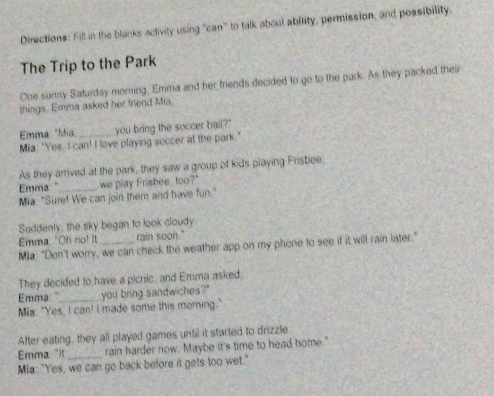 Directions: Fill in the blanks activity using "can'' to talk about ability, permission, and possibility. 
The Trip to the Park 
One sunny Saturday morning, Emma and her friends decided to go to the park. As they packed their 
things. Emma asked her friend Mia. 
Emma "Mia you bring the soccer bail?" 
Mia: "Yes, I can! I lave playing soccer at the park." 
As they arrived at the park, they saw a group of kids playing Frisbee 
Emma: "_ we play Frisbee, too?" 
Mia: "Sure! We can join them and have fun." 
Suddenly, the sky began to look cloudy 
Emma "Oh no! t rain soon." 
Mla: "Don't worry, we can check the weather app on my phone to see if it will rain later." 
They decided to have a picnic, and Emma asked, 
Emma:"_ you bring sandwiches?" 
Mia. "Yes, I can! I made some this morning." 
After eating, they all played games until it started to drizzle 
Emma: "It rain harder now. Maybe it's time to head home." 
Mia: "Yes, we can go back before it gets too wet."