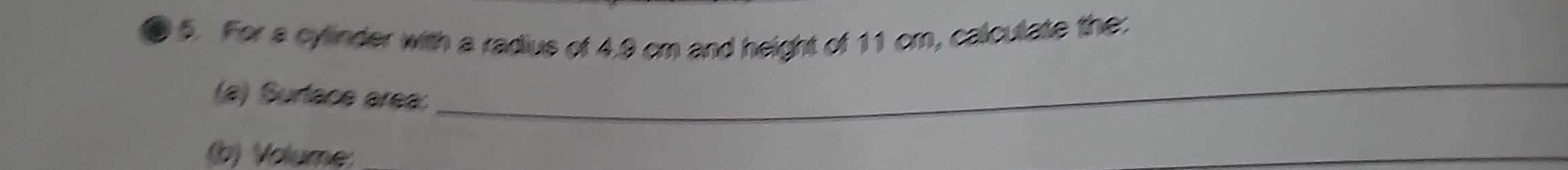 For a cylinder with a radius of 4.9 cm and height of 11 cm, calculate the: 
(a) Surtace area: 
_ 
(b) Volume 
_