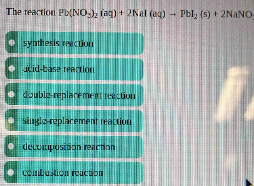 The reaction Pb(NO_3)_2(aq)+2NaI(aq)to PbI_2(s)+2NaNO_3
synthesis reaction
acid-base reaction
double-replacement reaction
single-replacement reaction
decomposition reaction
combustion reaction