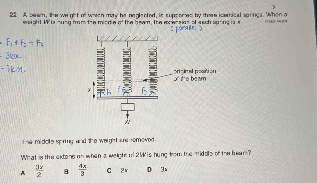 3
22 A beam, the weight of which may be neglected, is supported by three identical springs. When a
weight W is hung from the middle of the beam, the extension of each spring is x. 9702/01/M/J/03
The middle spring and the weight are removed.
What is the extension when a weight of 2W is hung from the middle of the beam?
A  3x/2  B  4x/3  C 2x D 3x