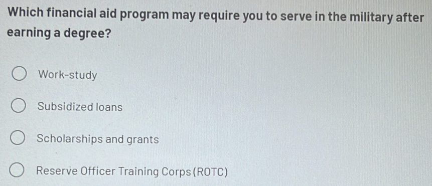 Which financial aid program may require you to serve in the military after
earning a degree?
Work-study
Subsidized loans
Scholarships and grants
Reserve Officer Training Corps (ROTC)