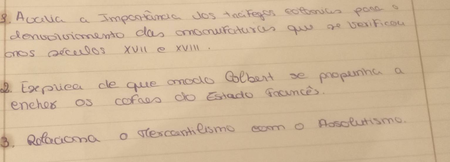 Auala a Importancia dos tnaifeges eotoonics panc o 
densorcimento das omaouraturas guo ae beriricou 
onos aEcales XVll e XVIll. 
B. Exepiee ce quee mmode Colbert se propunha a 
eneher os coraos do Estado faunces. 
3. Rolccioma o dlescontilismo cam o nosolutismo.