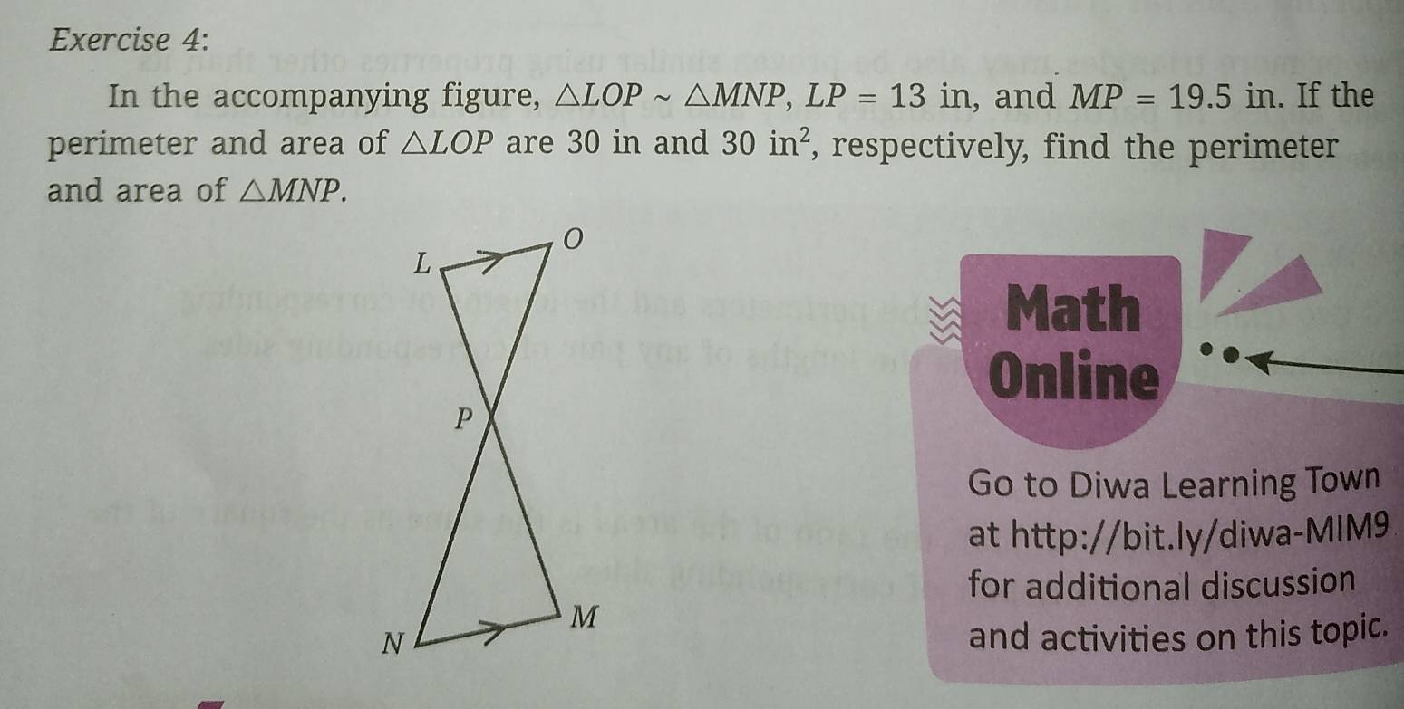 In the accompanying figure, △ LOPsim △ MNP, LP=13in , and MP=19.5in. If the 
perimeter and area of △ LOP are 30 in and 30in^2 , respectively, find the perimeter 
and area of △ MNP. 
Math 
Online 
Go to Diwa Learning Town 
at http://bit.ly/diwa-MIM9 
for additional discussion 
and activities on this topic.