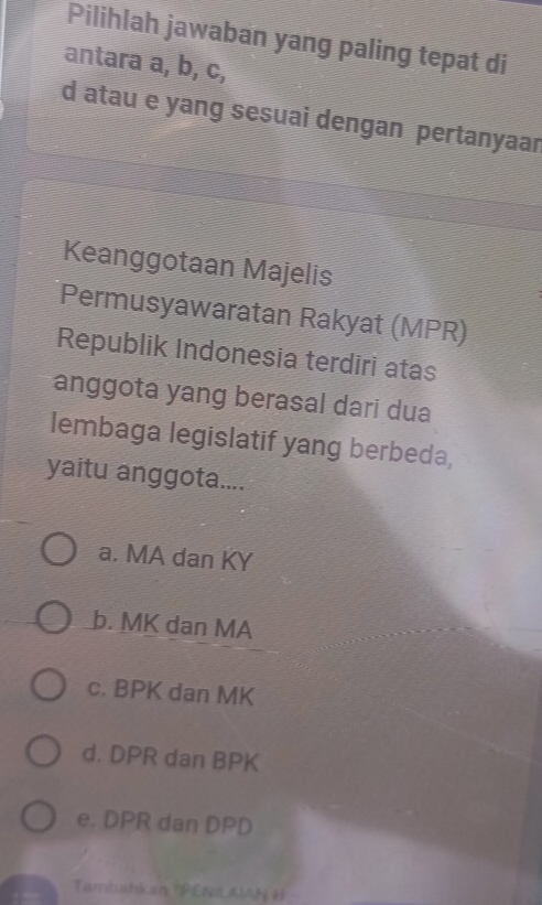 Pilihlah jawaban yang paling tepat di
antara a, b, c,
d atau e yang sesuai dengan pertanyaar
Keanggotaan Majelis
Permusyawaratan Rakyat (MPR)
Republik Indonesia terdiri atas
anggota yang berasal dari dua
lembaga legislatif yang berbeda,
yaitu anggota....
a. MA dan KY
b. MK dan MA
c. BPK dan MK
d. DPR dan BPK
e. DPR dan DPD
Tambahkan ''PENiL AIAN H