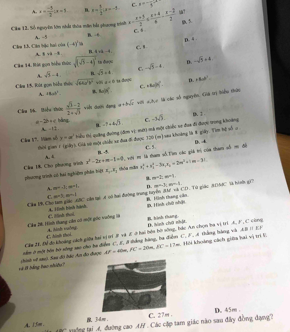 A. x= (-5)/2 ;x=5. B. x= 5/2 ;x=-5. C. x=-frac 5,x
D. 5.
Câu 12. Số nguyên lớn nhất thỏa mãn bất phương trình x- (x+5)/2 ≤  (x+4)/6 - (x-2)/2  là?
C. 6 .
A. -5 B. -6 .
D. 4 .
Câu 13. Căn bậc hai của (-4)^21a
A. 8 và -8. B. 4 và -4 . C. 8 .
Câu 14. Rút gọn biểu thức sqrt((sqrt 5)-4)^2 ta được
D. -sqrt(5)+4.
B. sqrt(5)+4. C.
A. sqrt(5)-4. -sqrt(5)-4.
C. +8a|b|^3. D. +8ab^3.
Câu 15. Rút gọn biểu thức sqrt(64a^2b^6) với a<0</tex> ta được
A. +8ab^3. B. 8a|b|^3.
Câu 16. Biểu thức  (sqrt(3)-2)/2+sqrt(3)  viết dưới dạng a+bsqrt(c) với a,b,c là các số nguyên. Giá trị biểu thức
a-2b+c bằng. C. -3sqrt(3).
D. 2 .
B. -7+4sqrt(3).
A. -12 .
Câu 17. Hàm số y=at^2 biểu thị quãng đường (đơn vị: mét) mà một chiếc xe đua đi được trong khoảng
thời gian t (giây). Giả sử một chiếc xe đua đi được 320 (m) sau khoảng là 8 giây. Tìm hệ số a .
D. -4.
B. -5.
A. 4. C. 5.
Câu 18. Cho phương trình x^2-2x+m-1=0 , với m là tham số.Tìm các giá trị của tham số m đề
phương trình có hai nghiệm phân biệt x_1,x_2 thỏa mãn x_1^(2+x_2^2-3x_1)x_2=2m^2+|m-3|.
A. m=-3;m=1. B. m=2;m=1.
D. m=-3;m=-1.
Câu 19. Cho tam giác ABC cân tại A có hai đường trung tuyến BM và CD. Tứ giác BDMC là hình gì?
C. m=3;m=-1
A. Hình bình hành. B. Hình thang cân.
C. Hình thoi. D. Hình chữ nhật.
Câu 20. Hình thang cân có một góc vuông là
A. hình vuông. B. hình thang.
C. hình thoi. D. hình chữ nhật.
Câu 21. Để đo khoảng cách giữa hai vị trí B và E ở hai bên bờ sông, bác An chọn ba vị trí A, F, C cùng
mằm ở một bên bờ sông sao cho ba điểm C, E, B thẳng hàng, ba điểm C, F, A thẳng hàng và ABparallel EF
(hình vẽ sau). Sau đó bác An đo được AF=40m,FC=20m,EC=17m.. Hỏi khoảng cách giữa hai vị trí E
và B bằng bao nhiêu?
D. 45m .
B. 34m .
A. 15m . C. 27m .
in ARC yuộng tại A, đường cao AH . Các cặp tam giác nào sau đây đồng dạng?
