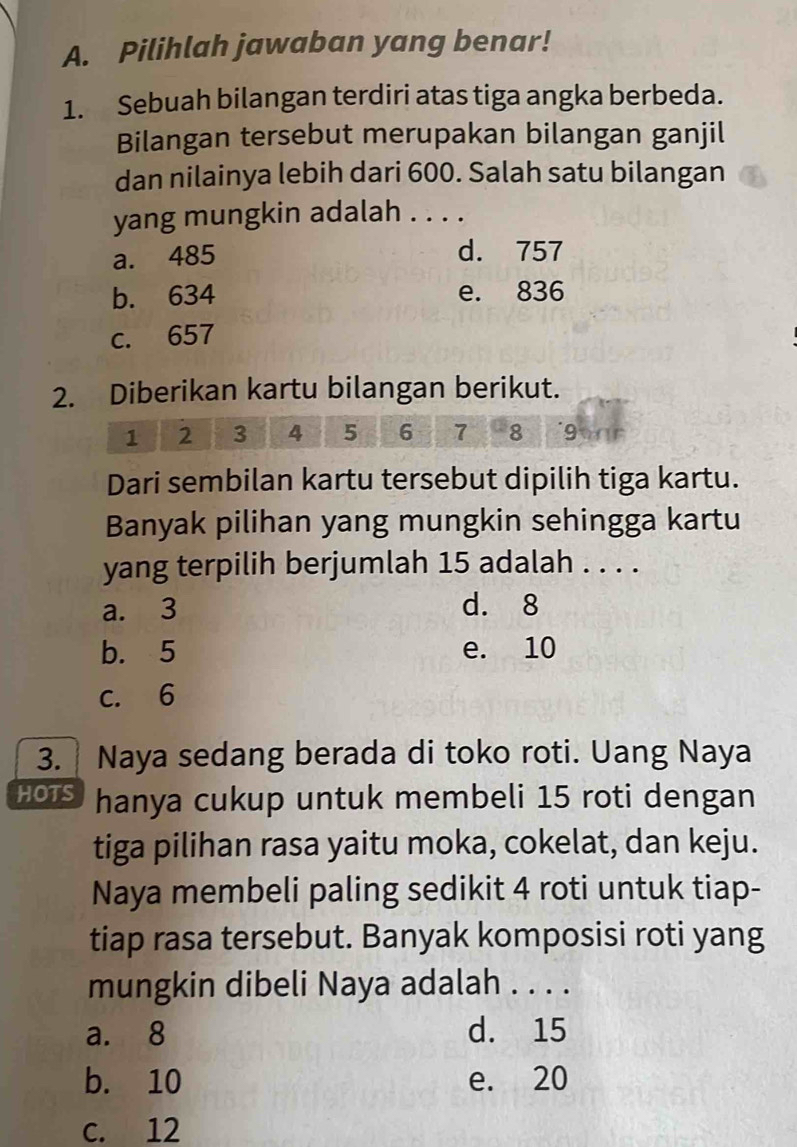 Pilihlah jawaban yang benar!
1. Sebuah bilangan terdiri atas tiga angka berbeda.
Bilangan tersebut merupakan bilangan ganjil
dan nilainya lebih dari 600. Salah satu bilangan
yang mungkin adalah . . . .
a. 485
d. 757
b. 634 e. 836
c. 657
2. Diberikan kartu bilangan berikut.
1 2 3 4 5 6 7 8 9 a
Dari sembilan kartu tersebut dipilih tiga kartu.
Banyak pilihan yang mungkin sehingga kartu
yang terpilih berjumlah 15 adalah . . . .
a. 3 d. 8
b. 5 e. 10
c. 6
3. Naya sedang berada di toko roti. Uang Naya
HOTS hanya cukup untuk membeli 15 roti dengan
tiga pilihan rasa yaitu moka, cokelat, dan keju.
Naya membeli paling sedikit 4 roti untuk tiap-
tiap rasa tersebut. Banyak komposisi roti yang
mungkin dibeli Naya adalah . . . .
a. 8 d. 15
b. 10 e. 20
c. 12