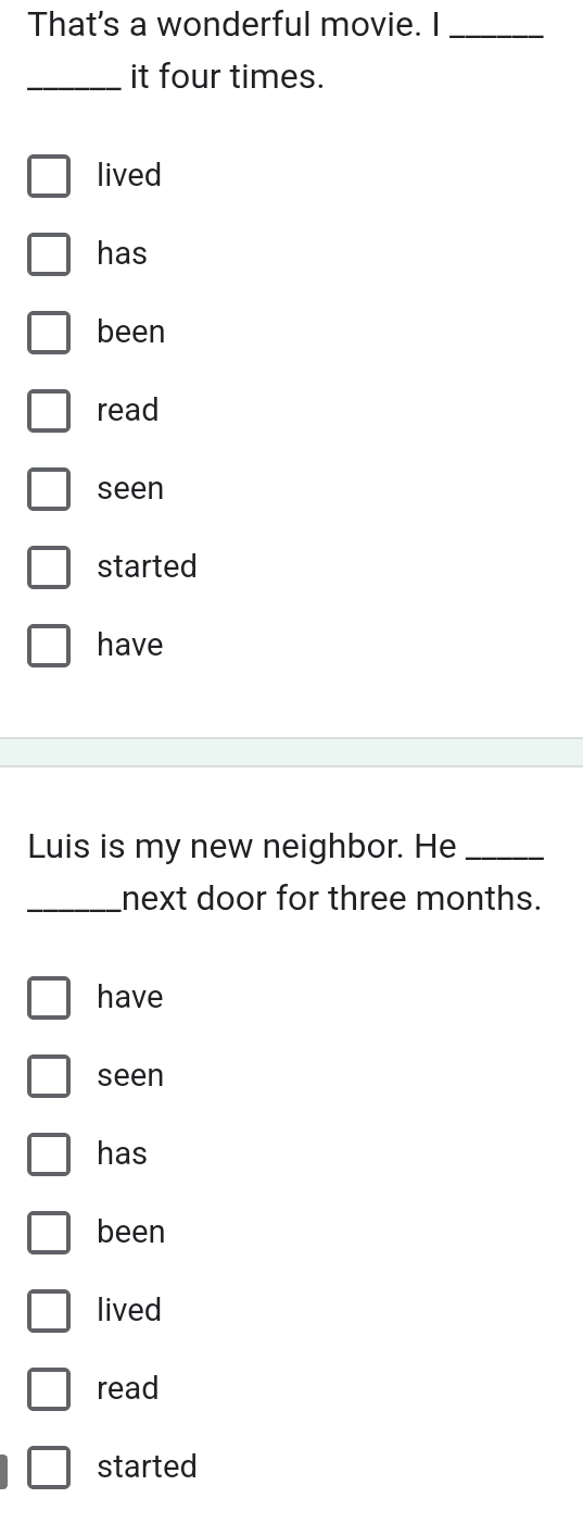 That's a wonderful movie. I_
_it four times.
lived
has
been
read
seen
started
have
Luis is my new neighbor. He_
_next door for three months.
have
seen
has
been
lived
read
started