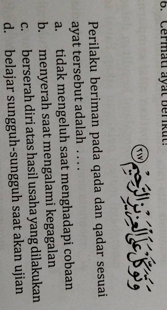 Cermati ayat berikut!
TW
Perilaku beriman pada qada dan qadar sesuai
ayat tersebut adalah . . . .
a. tidak mengeluh saat menghadapi cobaan
b. menyerah saat mengalami kegagalan
c. berserah diri atas hasil usaha yang dilakukan
d. belajar sungguh-sungguh saat akan ujian