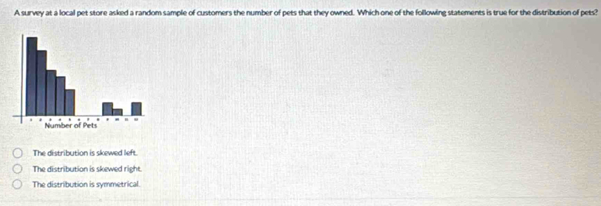 A survey at a local pet store asked a random sample of customers the number of pets that they owned. Which one of the following statements is true for the distribution of pets?
The distribution is skewed left.
The distribution is skewed right.
The distribution is symmetrical.