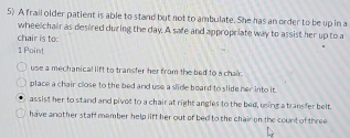 A frail older patient is able to stand but not to ambulate. She has an order to be up in a
wheelchair as desired during the day. A safe and appropriate way to assist her up to a
chair is to
1 Point
use a mechanical lift to transfer her from the bed to a chair .
place a chair close to the bed and use a slide board to slide her into it.
assist her to stand and pivot to a chair at right angles to the bed, using a transfer belt.
have another staff member help lift her out of bed to the chair on the count of three