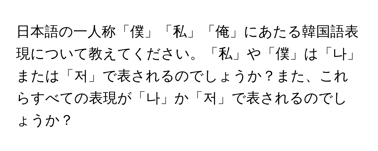 日本語の一人称「僕」「私」「俺」にあたる韓国語表現について教えてください。「私」や「僕」は「나」または「저」で表されるのでしょうか？また、これらすべての表現が「나」か「저」で表されるのでしょうか？