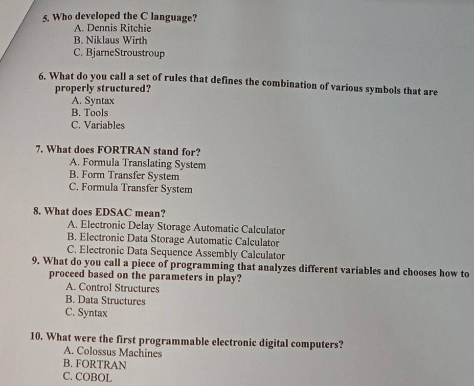 Who developed the C language?
A. Dennis Ritchie
B. Niklaus Wirth
C. BjarneStroustroup
6. What do you call a set of rules that defines the combination of various symbols that are
properly structured?
A. Syntax
B. Tools
C. Variables
7. What does FORTRAN stand for?
A. Formula Translating System
B. Form Transfer System
C. Formula Transfer System
8. What does EDSAC mean?
A. Electronic Delay Storage Automatic Calculator
B. Electronic Data Storage Automatic Calculator
C. Electronic Data Sequence Assembly Calculator
9. What do you call a piece of programming that analyzes different variables and chooses how to
proceed based on the parameters in play?
A. Control Structures
B. Data Structures
C. Syntax
10. What were the first programmable electronic digital computers?
A. Colossus Machines
B. FORTRAN
C. COBOL