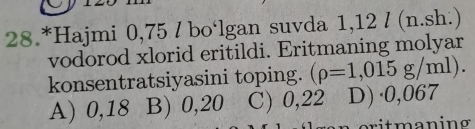 28.*Hajmi 0,75 / bo‘lgan suvda 1,12 / (n.sh.)
vodorod xlorid eritildi. Eritmaning molyar
konsentratsiyasini toping. (rho =1,015g/ml
A) 0,18 B) 0,20 C) 0,22 D)· 0,067
rit maning