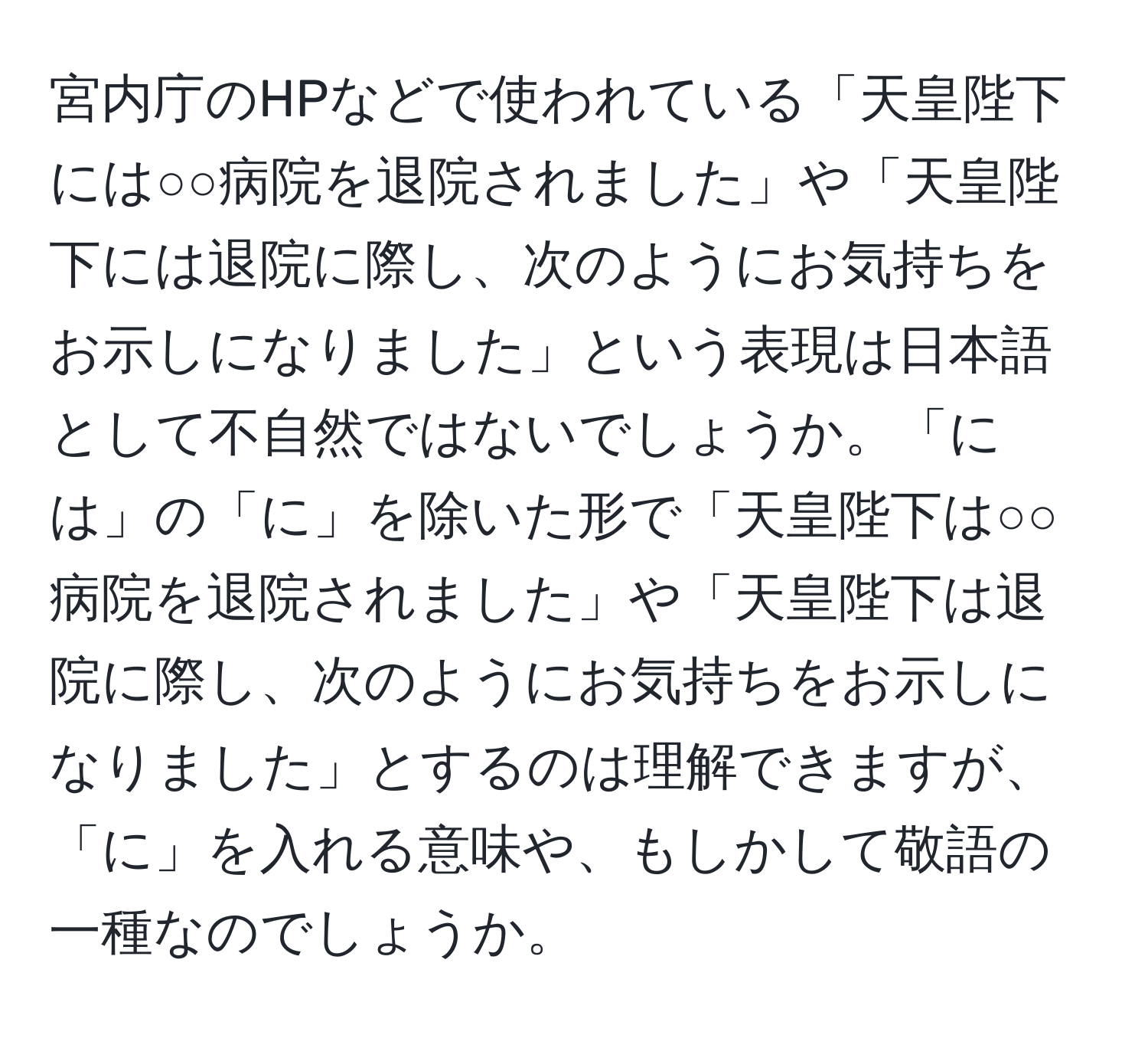 宮内庁のHPなどで使われている「天皇陛下には○○病院を退院されました」や「天皇陛下には退院に際し、次のようにお気持ちをお示しになりました」という表現は日本語として不自然ではないでしょうか。「には」の「に」を除いた形で「天皇陛下は○○病院を退院されました」や「天皇陛下は退院に際し、次のようにお気持ちをお示しになりました」とするのは理解できますが、「に」を入れる意味や、もしかして敬語の一種なのでしょうか。