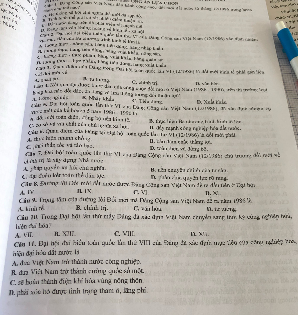 Phương ản lựa chọn
tế với tiếi
việc làm cho r
Cầu 1. Đảng Cộng sản Việt Nam tiến hành công cuộc đổi mới đất nước từ tháng 12/1986 trong hoàn
cảnh như thể nảo?
i sáng tạo.
g Quốc iệt Nam A. Hệ thống xã hội chủ nghĩa thế giới đã sụp đồ
Về quốc 
chính trị, từ
quyền B. Tỉnh hình thế giới có rất nhiều điểm thuận lợi.
đội n
Nam C. Đất nước đang trên đà phát triển rất mạnh mẽ
đại.
D. Đang lâm vào khủng hoảng về kinh tế - xã hồi.
ề đã
Câu 2. Đại hội đại biểu toàn quốc lần thứ VI của Đảng Cộng sản Việt Nam (12/1986) xác định nhiệm
à 
vụ, mục tiêu của Ba chương trình kinh tế lớn là

A. lương thực - nông sản, hàng tiêu dùng, hàng nhập khẩu.
B. lương thực, hàng tiêu dùng, hàng xuất khẩu, nông sản.
C. lương thực - thực phẩm, hàng xuất khẩu, hàng quân sự,
D. lương thực - thực phẩm, hàng tiêu dùng, hàng xuất khẩu.
Câu 3. Quan điểm của Đảng trong Đại hội toàn quốc lần VI (12/1986) là đổi mới kinh tế phải gắn liền
với đổi mới về
A. quân sự. B. tư tưởng. C. chính trị. D. văn hóa.
Cầu 4. Kết quả đạt được bước đầu của công cuộc đồi mới ở Việt Nam (1986 - 1990), trên thị trường loại
hàng hóa nào dồi dào, đa dạng và lưu thông tương đối thuận lợi?
A. Công nghiệp. B. Nhập khẩu C. Tiêu dùng. D. Xuất khẩu
Câu 5. Đại hội toàn quốc lần thứ VI của Đảng Cộng sản Việt Nam (12/1986), đã xác định nhiệm vụ
trước mắt của kế hoạch 5 năm 1986 - 1990 là
A. đổi mới toàn diện, đồng bộ nền kinh tế. B. thực hiện Ba chương trình kinh tế lớn.
C. cơ sở và vật chất của chủ nghĩa xã hội. D. đẩy mạnh công nghiệp hóa đất nước.
Câu 6. Quan điểm của Đảng tại Đại hội toàn quốc lần thứ VI (12/1986) là đồi mới phải
A. thực hiện nhanh chống. B. bảo đảm chắc thắng lợi.
C. phải thần tốc và táo bạo. D. toàn diện và đồng bộ.
Câu 7. Đại hội toàn quốc lần thứ VI của Đảng Cộng sản Việt Nam (12/1986) chủ trương đồi mới về
chính trị là xây dựng Nhà nước
A. pháp quyền xã hội chủ nghĩa. B. nền chuyên chính của tư sản.
C. đại đoàn kết toàn thế dân tộc. D. phân chia quyền lực rõ ràng.
Câu 8. Đường lối Đổi mới đất nước được Đảng Cộng sản Việt Nam đề ra đầu tiên ở Đại hội
A. IV B. IX. C. VI. D. XI.
Câu 9. Trọng tâm của đường lối Đổi mới mà Đảng Cộng sản Việt Nam đề ra năm 1986 là
A. kinh tế. B. chính trị. C. văn hóa. D. tư tưởng.
Câu 10. Trong Đại hội lần thứ mấy Đảng đã xác định Việt Nam chuyển sang thời kỳ công nghiệp hóá,
hiện đại hóa?
A. VII. B. XIII. C. VIII. D. XII.
Câu 11. Đại hội đại biểu toàn quốc lần thứ VIII của Đảng đã xác định mục tiêu của công nghiệp hóa,
hiện đại hóa đất nước là
A. đưa Việt Nam trở thành nước công nghiệp.
B. đưa Việt Nam trở thành cường quốc số một.
C. sẽ hoàn thành điện khí hóa vùng nông thôn.
D. phải xóa bỏ được tình trạng tham ô, lãng phí.