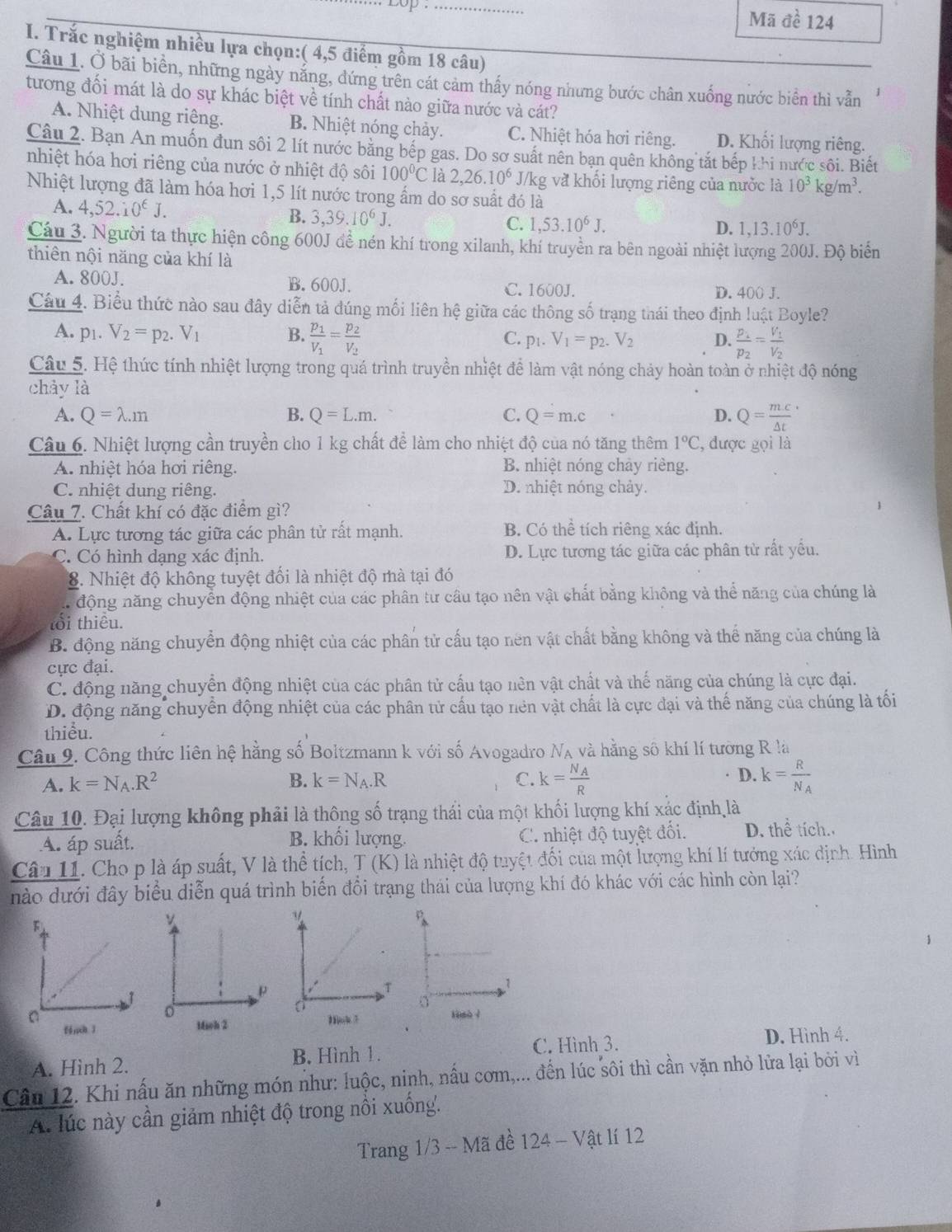 op  Mã đề 124
I. Trắc nghiệm nhiều lựa chọn:( 4,5 điểm gồm 18 câu)
Câu 1. Ở bãi biển, những ngày nằng, đứng trên cát cảm thấy nóng nhưng bước chân xuống nước biên thì vẫn
tương đối mát là do sự khác biệt về tính chất nào giữa nước và cát?
A. Nhiệt dung riệng. B. Nhiệt nóng chảy. C. Nhiệt hóa hơi riêng. D. Khối lượng riêng.
Câu 2. Bạn An muốn đun sôi 2 lít nước bằng bếp gas. Do sơ suất nên bạn quên không tắt bếp khi nước sôi. Biết
nhiệt hóa hơi riêng của nước ở nhiệt độ sôi 100°C là 2,26.10^6 J/kg và khối lượng riêng của nước là 10^3kg/m^3.
Nhiệt lượng đã làm hóa hơi 1,5 lít nước trong ẩm do sơ suất đó là
A. 4,52.10^(∈)J. B. 3,39.10^6J. C. 1,53.10^6J.
D. 1,13.10^6J.
Cáu 3. Người ta thực hiện công 600J đề nén khí trong xilanh, khí truyền ra bên ngoài nhiệt lượng 200J. Độ biển
thiên nội năng của khí là
A.800J. B. 600J. C. 1600J. D. 400 J.
Câu 4. Biểu thức nào sau đây diễn tả đúng mối liên hệ giữa các thông số trạng thái theo định luật Boyle?
A. p1. V_2=p_2.V_1 B. frac p_1V_1=frac p_2V_2
C. p_1.V_1=p_2. V_2 D. frac p_1p_2=frac V_1V_2
Câu 5. Hệ thức tính nhiệt lượng trong quá trình truyền nhiệt để làm vật nóng chảy hoàn toàn ở nhiệt độ nóng
chày là
A. Q=lambda .m B. Q=L.m. C. Q=m.c D. Q=frac mc(△ t)^.
Câu 6. Nhiệt lượng cần truyền cho 1 kg chất để làm cho nhiệt độ của nó tăng thêm 1°C 2, được gọi là
A. nhiệt hóa hơi riêng. B. nhiệt nóng chảy riêng.
C. nhiệt dung riêng. D. nhiệt nóng chảy.
Câu 7. Chất khí có đặc điểm gì?
A. Lực tương tác giữa các phân tử rất mạnh. B. Có thể tích riêng xác định.
C. Có hình dạng xác định. D. Lực tương tác giữa các phân từ rất yểu.
8. Nhiệt độ không tuyệt đối là nhiệt độ mà tại đó
động năng chuyển động nhiệt của các phân từ câu tạo nên vật chất bằng không và thể năng của chúng là
tổi thiêu.
B. động năng chuyển động nhiệt của các phân tử cấu tạo nên vật chất bằng không và thể năng của chúng là
cực đại.
C. động năng chuyển động nhiệt của các phân tử cấu tạo nên vật chất và thế năng của chúng là cực đại.
D. động năng chuyển động nhiệt của các phân tử cấu tạo nên vật chất là cực đại và thế năng của chúng là tối
thiểu
Câu 9. Công thức liên hệ hằng số Boltzmann k với số Avogadro N_A và hằng sô khí lí tưỡng R là
D.
A. k=N_A.R^2 B. k=N_A.R C. k=frac N_AR k=frac RN_A
Câu 10. Đại lượng không phải là thông số trạng thái của một khối lượng khí xác định là
D、 
A. áp suất. B. khối lượng. C. nhiệt độ tuyệt đối. x^2 tích.
Câu 11. Cho p là áp suất, V là thể tích, T (K) là nhiệt độ tuyệt đối của một lượng khí lí tưởng xác định. Hình
nào dưới đây biểu diễn quá trình biến đổi trạng thái của lượng khí đó khác với các hình còn lại?
  
A. Hình 2. B. Hình 1. C. Hình 3.
D. Hình 4.
Câu 12. Khi nấu ăn những món như: luộc, ninh, nấu cơm,... đến lúc sôi thì cần vặn nhỏ lửa lại bởi vì
A. lúc này cần giảm nhiệt độ trong nổi xuống.
Trang 1/3 -- Mã đề 124 - Vật lí 12