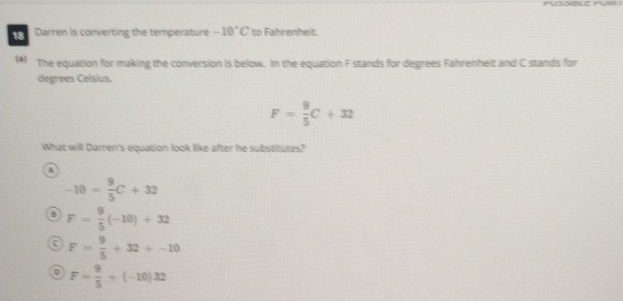 PUSSOLE PUI 
18 Darren is converting the temperature -10°C to Fahrenheit.
(*) The equation for making the conversion is below. In the equation F stands for degrees Fahrenheit and C stands for
degrees Celsius.
F= 9/5 C+32
What will Darren's equation look like after he substitutes?
A
-10= 9/5 C+32
B F= 9/5 (-10)+32
a F= 9/5 +32+-10
D F= 9/5 +(-10)32