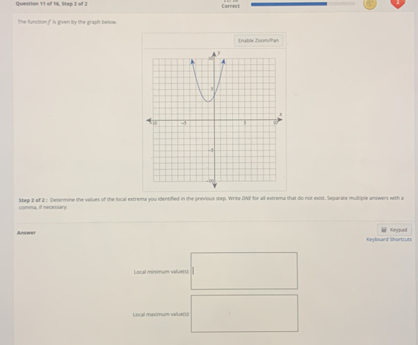 of 16, Step 2 of 2 Correct 
The function f is given by the graph below 
Fnable Zoom/Pan 
Step 2 of 2 : Determine the values of the local extrema you identified in the previous step. Write DNE for all extrema that do not exist. Separate multiple answers with a 
comma, if necessary. 
Answer Keypad 
Keyboard Shortcuts 
Local minimum value(s): 
Local maximum vallue(s)