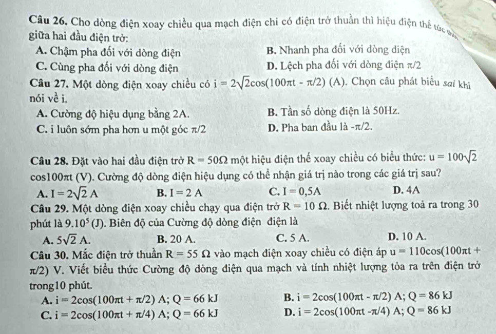 Cho dòng điện xoay chiều qua mạch điện chỉ có điện trở thuần thì hiệu điện thể tức ma
giữa hai đầu điện trở:
A. Chậm pha đối với dòng điện B Nhanh pha đối với dòng điện
C. Cùng pha đối với dòng điện D. Lệch pha đối với dòng điện π/2
Câu 27. Một dòng điện xoay chiều có i=2sqrt(2)cos (100π t-π /2)(A). Chọn câu phát biểu sai khi
nói về i.
A. Cường độ hiệu dụng bằng 2A. B. Tần số dòng điện là 50Hz.
C. i luôn sớm pha hơn u một góc π/2 D. Pha ban đầu là -π/2.
Câu 28. Đặt vào hai đầu điện trở R=50Omega mhat Q ột hiệu điện thế xoay chiều có biểu thức: u=100sqrt(2)
cos100πt (V). Cường độ dòng điện hiệu dụng có thể nhận giá trị nào trong các giá trị sau?
A. I=2sqrt(2)A B. I=2A C. I=0,5A D. 4A
Câu 29. Một dòng điện xoay chiều chạy qua điện trở R=10Omega. Biết nhiệt lượng toả ra trong 30
phút là 9.10^5(J). Biên độ của Cường độ dòng điện điện là
A. 5sqrt(2)A. B. 20 A. C. 5 A. D. 10 A.
Câu 30. Mắc điện trở thuần R=55Omega vào mạch điện xoay chiều có điện áp u=110cos (100π t+
π/2) V. Viết biểu thức Cường độ dòng điện qua mạch và tính nhiệt lượng tỏa ra trên điện trở
trong10 phút.
A. i=2cos (100π t+π /2)A;Q=66kJ
B. i=2cos (100π t-π /2)A;Q=86kJ
C. i=2cos (100π t+π /4)A;Q=66kJ
D. i=2cos (100π t-π /4)A;Q=86kJ