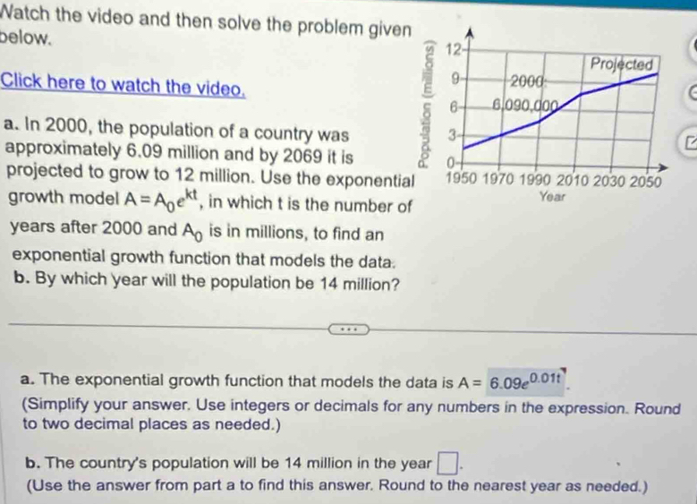 Watch the video and then solve the problem give
below. 
Click here to watch the video. 
a. In 2000, the population of a country was
approximately 6.09 million and by 2069 it is 
projected to grow to 12 million. Use the exponentia
growth model A=A_0e^(kt) , in which t is the number o
years after 2000 and A_0 is in millions, to find an
exponential growth function that models the data.
b. By which year will the population be 14 million?
a. The exponential growth function that models the data is A=6.09e^(0.01t)
(Simplify your answer. Use integers or decimals for any numbers in the expression. Round
to two decimal places as needed.)
b. The country's population will be 14 million in the year □. 
(Use the answer from part a to find this answer. Round to the nearest year as needed.)