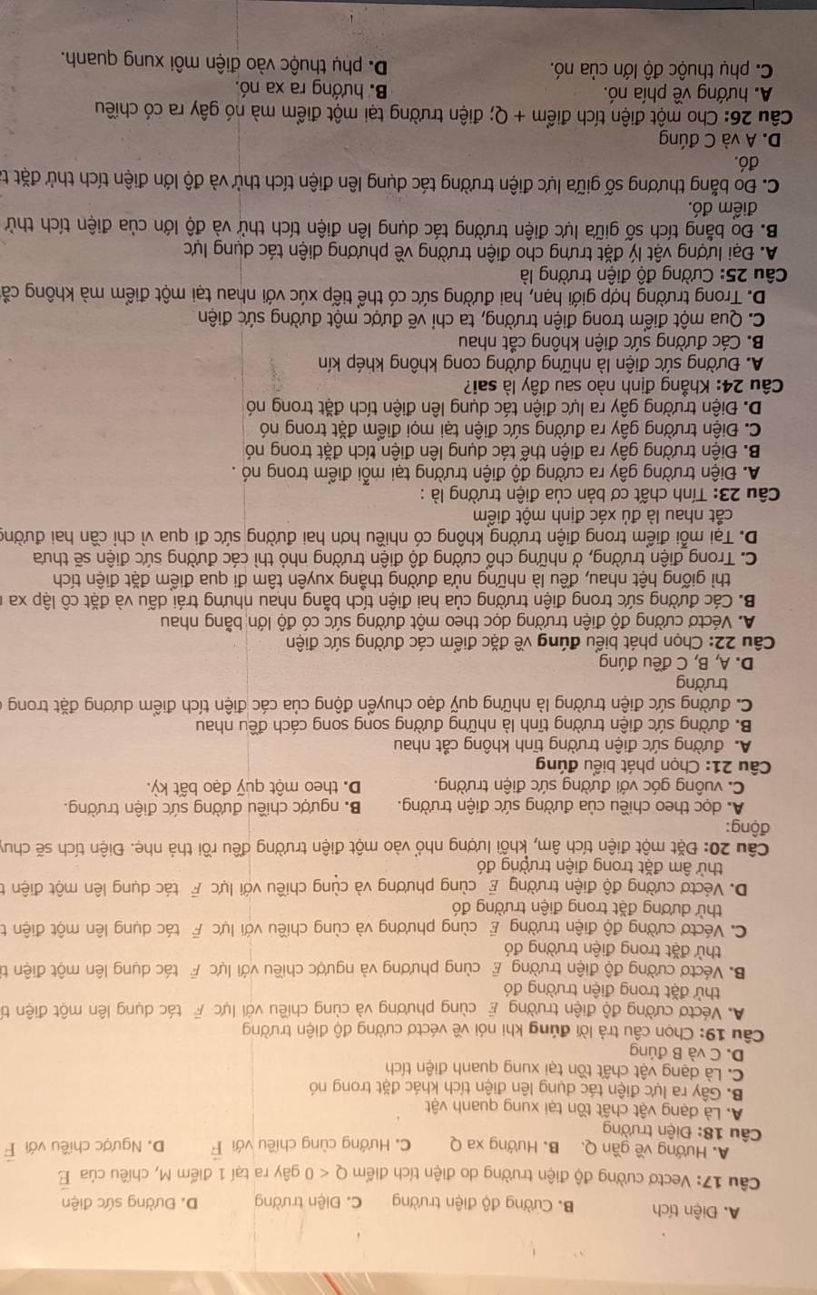 A. Điện tích B. Cường độ điện trường C. Điện trường D. Đường sức điện
Câu 17: Vectơ cường độ điện trường do điện tích điểm Q<0</tex> gây ra tại 1 điểm M, chiều của vector E
A. Hướng về gần Q. B. Hướng xa Q C. Hướng cùng chiều với vector F D. Ngược chiều với F
Câu 18: Điện trường
A. Là dạng vật chất tồn tại xung quanh vật
B. Gây ra lực điện tác dụng lên điện tích khác đặt trong nó
C. Là dạng vật chất tồn tại xung quanh điện tích
D. C và B đúng
Câu 19: Chọn câu trả lời đúng khi nói về véctơ cường độ điện trường
A. Véctơ cường độ điện trường E cùng phương và cùng chiều với lực F tác dụng lên một điện tí
thử đặt trong điện trường đó
B. Véctơ cường độ điện trường E cùng phương và ngược chiều với lựcF tác dụng lên một điện từ
thử đặt trong điện trường đó
C. Véctơ cường độ điện trường E cùng phương và cùng chiều với lực F tác dụng lên một điện t
thử dương đặt trong điện trường đó
D. Véctơ cường độ điện trường E cùng phương và cùng chiều với lực F tác dụng lên một điện t
thử âm đặt trong điện trường đó
Câu 20: Đặt một điện tích âm, khối lượng nhỏ vào một điện trường đều rồi thả nhẹ. Điện tích sẽ chuy
động:
A. dọc theo chiều của đường sức điện trường. B. ngược chiều đường sức điện trường.
C. vuông góc với đường sức điện trường. D. theo một quỹ đạo bất kỳ.
Câu 21: Chọn phát biểu đúng
A. đường sức điện trường tĩnh không cắt nhau
B. đường sức điện trường tĩnh là những đường song song cách đều nhau
C. đường sức điện trường là những quỹ đạo chuyển động của các điện tích điểm dương đặt trong ở
trường
D. A, B, C đều đúng
Câu 22: Chọn phát biểu đúng về đặc điểm các đường sức điện
A. Véctơ cường độ điện trường dọc theo một đường sức có độ lớn bằng nhau
B. Các đường sức trong điện trường của hai điện tích bằng nhau nhưng trái dấu và đặt cô lập xa ở
thì giống hệt nhau, đều là những nửa đường thẳng xuyên tâm đi qua điểm đặt điện tích
C. Trong điện trường, ở những chổ cường độ điện trường nhỏ thì các đường sức điện sẽ thưa
D. Tại mỗi điểm trong điện trường không có nhiều hơn hai đường sức đi qua vì chỉ cần hai đường
cắt nhau là đủ xác định một điểm
Câu 23: Tính chất cơ bản của điện trường là :
A. Điện trường gây ra cường độ điện trường tại mỗi điểm trong nó .
B. Điện trường gây ra điện thế tác dụng lên điện tích đặt trong nó
C. Điện trường gây ra đường sức điện tại mọi điểm đặt trong nó
D. Điện trường gây ra lực điện tác dụng lên điện tích đặt trong nó
Câu 24: Khẳng định nào sau đây là sai?
A. Đường sức điện là những đường cong không khép kín
B. Các đường sức điện không cắt nhau
C. Qua một điểm trong điện trường, ta chỉ vẽ được một đường sức điện
D. Trong trường hợp giới hạn, hai đường sức có thể tiếp xúc với nhau tại một điểm mà không cả
Câu 25: Cường độ điện trường là
A. Đại lượng vật lý đặt trưng cho điện trường về phương diện tác dụng lực
B. Đo bằng tích số giữa lực điện trường tác dụng lên điện tích thử và độ lớn của điện tích thử
điểm đó.
C. Đo bằng thương số giữa lực điện trường tác dụng lên điện tích thử và độ lớn điện tích thử đặt ta
đó.
D. A và C đúng
Câu 26: Cho một điện tích điểm + Q; điện trường tại một điểm mà nó gây ra có chiều
A. hướng về phía nó. B hướng ra xa nó.
C. phụ thuộc độ lớn của nó. D. phụ thuộc vào điện môi xung quanh.