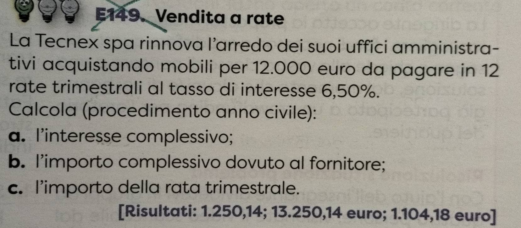 E149. Vendita a rate 
La Tecnex spa rinnova l’arredo dei suoi uffici amministra- 
tivi acquistando mobili per 12.000 euro da pagare in 12
rate trimestrali al tasso di interesse 6,50%. 
Calcola (procedimento anno civile): 
a. l'interesse complessivo; 
b. l’importo complessivo dovuto al fornitore; 
c. l'importo della rata trimestrale. 
[Risultati: 1.250,14; 13.250, 14 euro; 1.104,18 euro]