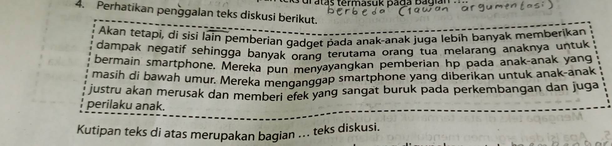 dr atas termasuk pada bagian . 
4. Perhatikan penggalan teks diskusi berikut. 
Akan tetapi, di sisi lain pemberian gadget pada anak-anak juga lebíh banyak memberikan 
dampak negatif sehingga banyak orang terutama orang tua melarang anaknya untuk 
bermain smartphone. Mereka pun menyayangkan pemberian hp pada anak-anak yang 
masih di bawah umur. Mereka menganggap smartphone yang diberikan untuk anak-anak 
justru akan merusak dan memberi efek yang sangat buruk pada perkembangan dan juga 
perilaku anak. 
Kutipan teks di atas merupakan bagian ... teks diskusi.