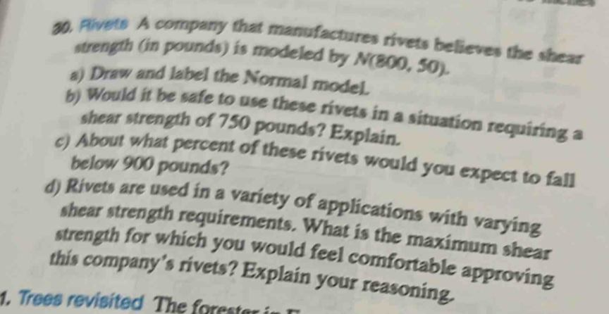 Rivets A company that manufactures rivets believes the shear 
strength (in pounds) is modeled by N(800,50). 
a) Draw and label the Normal model. 
b) Would it be safe to use these rivets in a situation requiring a 
shear strength of 750 pounds? Explain. 
c) About what percent of these rivets would you expect to fall 
below 900 pounds? 
d) Rivets are used in a variety of applications with varying 
shear strength requirements. What is the maximum shear 
strength for which you would feel comfortable approving 
this company's rivets? Explain your reasoning. 
1. Trees revisited The o es