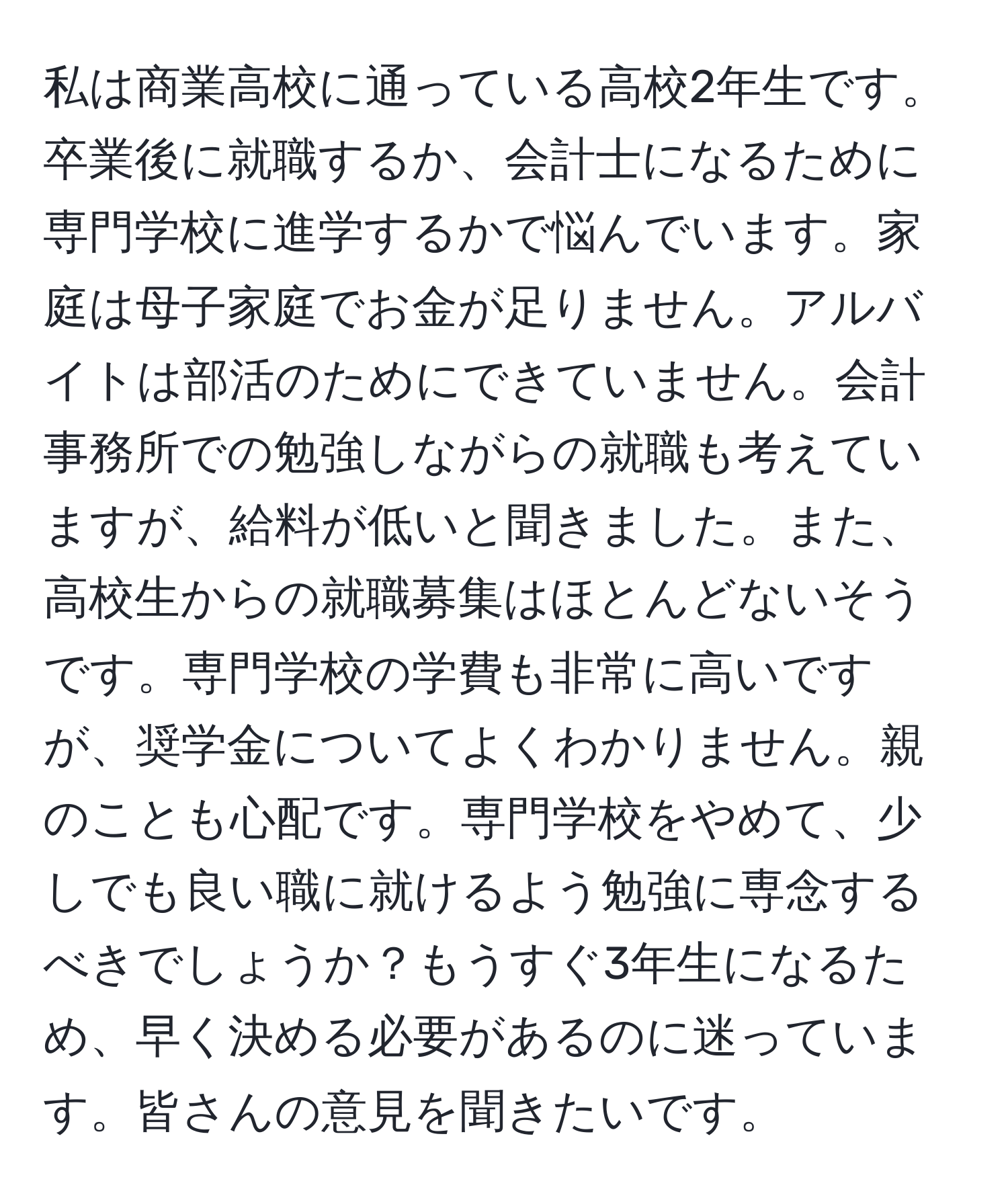 私は商業高校に通っている高校2年生です。卒業後に就職するか、会計士になるために専門学校に進学するかで悩んでいます。家庭は母子家庭でお金が足りません。アルバイトは部活のためにできていません。会計事務所での勉強しながらの就職も考えていますが、給料が低いと聞きました。また、高校生からの就職募集はほとんどないそうです。専門学校の学費も非常に高いですが、奨学金についてよくわかりません。親のことも心配です。専門学校をやめて、少しでも良い職に就けるよう勉強に専念するべきでしょうか？もうすぐ3年生になるため、早く決める必要があるのに迷っています。皆さんの意見を聞きたいです。