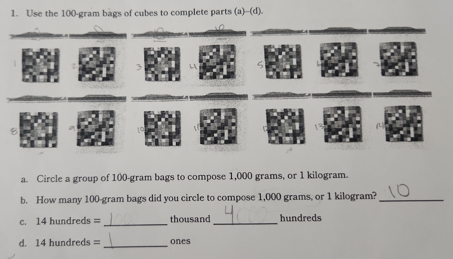 Use the 100-gram bags of cubes to complete parts (a)-(d). 
5 
lo 
a. Circle a group of 100-gram bags to compose 1,000 grams, or 1 kilogram. 
b. How many 100-gram bags did you circle to compose 1,000 grams, or 1 kilogram?_ 
c. 14 hundreds = _ thousand _ hundreds
d. 14 hundreds = _ones